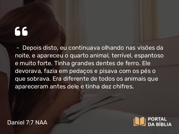 Daniel 7:7 NAA - — Depois disto, eu continuava olhando nas visões da noite, e apareceu o quarto animal, terrível, espantoso e muito forte. Tinha grandes dentes de ferro. Ele devorava, fazia em pedaços e pisava com os pés o que sobrava. Era diferente de todos os animais que apareceram antes dele e tinha dez chifres.