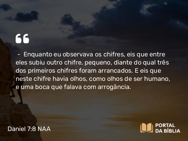 Daniel 7:8 NAA - — Enquanto eu observava os chifres, eis que entre eles subiu outro chifre, pequeno, diante do qual três dos primeiros chifres foram arrancados. E eis que neste chifre havia olhos, como olhos de ser humano, e uma boca que falava com arrogância.