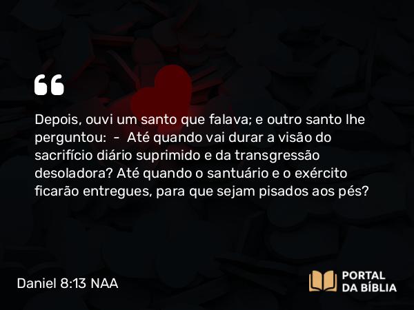 Daniel 8:13 NAA - Depois, ouvi um santo que falava; e outro santo lhe perguntou: — Até quando vai durar a visão do sacrifício diário suprimido e da transgressão desoladora? Até quando o santuário e o exército ficarão entregues, para que sejam pisados aos pés?