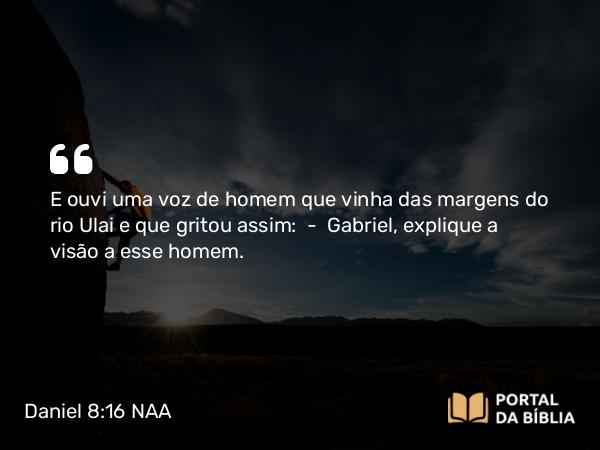 Daniel 8:16 NAA - E ouvi uma voz de homem que vinha das margens do rio Ulai e que gritou assim: — Gabriel, explique a visão a esse homem.