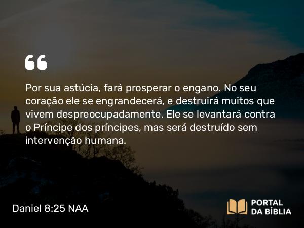 Daniel 8:25 NAA - Por sua astúcia, fará prosperar o engano. No seu coração ele se engrandecerá, e destruirá muitos que vivem despreocupadamente. Ele se levantará contra o Príncipe dos príncipes, mas será destruído sem intervenção humana.