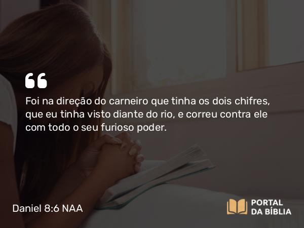 Daniel 8:6 NAA - Foi na direção do carneiro que tinha os dois chifres, que eu tinha visto diante do rio, e correu contra ele com todo o seu furioso poder.