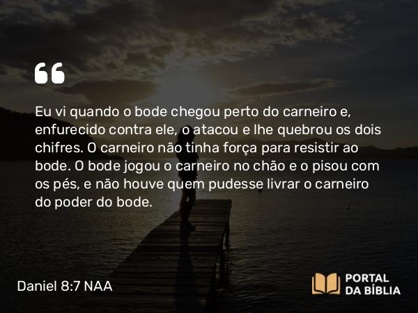 Daniel 8:7 NAA - Eu vi quando o bode chegou perto do carneiro e, enfurecido contra ele, o atacou e lhe quebrou os dois chifres. O carneiro não tinha força para resistir ao bode. O bode jogou o carneiro no chão e o pisou com os pés, e não houve quem pudesse livrar o carneiro do poder do bode.