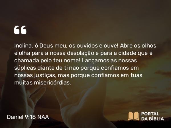 Daniel 9:18 NAA - Inclina, ó Deus meu, os ouvidos e ouve! Abre os olhos e olha para a nossa desolação e para a cidade que é chamada pelo teu nome! Lançamos as nossas súplicas diante de ti não porque confiamos em nossas justiças, mas porque confiamos em tuas muitas misericórdias.