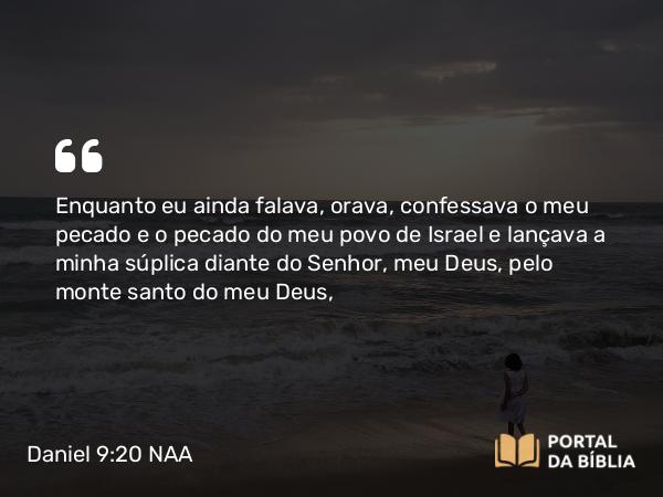 Daniel 9:20 NAA - Enquanto eu ainda falava, orava, confessava o meu pecado e o pecado do meu povo de Israel e lançava a minha súplica diante do Senhor, meu Deus, pelo monte santo do meu Deus,