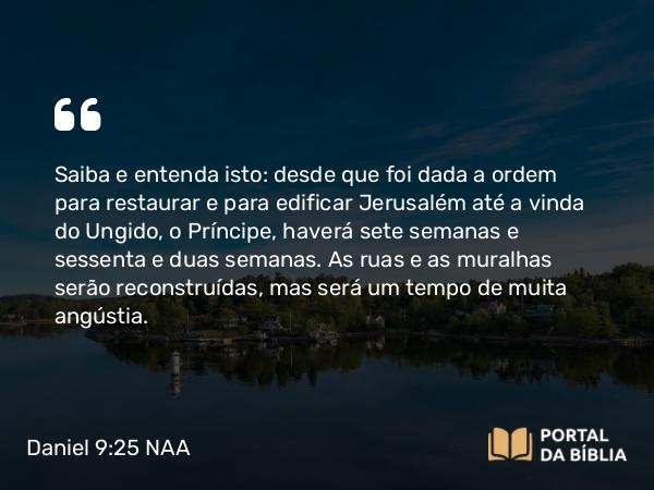 Daniel 9:25 NAA - Saiba e entenda isto: desde que foi dada a ordem para restaurar e para edificar Jerusalém até a vinda do Ungido, o Príncipe, haverá sete semanas e sessenta e duas semanas. As ruas e as muralhas serão reconstruídas, mas será um tempo de muita angústia.