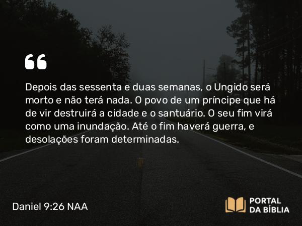 Daniel 9:26-27 NAA - Depois das sessenta e duas semanas, o Ungido será morto e não terá nada. O povo de um príncipe que há de vir destruirá a cidade e o santuário. O seu fim virá como uma inundação. Até o fim haverá guerra, e desolações foram determinadas.