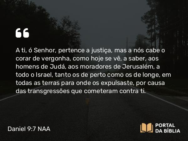 Daniel 9:7 NAA - A ti, ó Senhor, pertence a justiça, mas a nós cabe o corar de vergonha, como hoje se vê, a saber, aos homens de Judá, aos moradores de Jerusalém, a todo o Israel, tanto os de perto como os de longe, em todas as terras para onde os expulsaste, por causa das transgressões que cometeram contra ti.