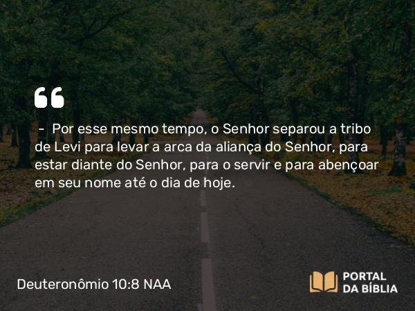 Deuteronômio 10:8 NAA - — Por esse mesmo tempo, o Senhor separou a tribo de Levi para levar a arca da aliança do Senhor, para estar diante do Senhor, para o servir e para abençoar em seu nome até o dia de hoje.