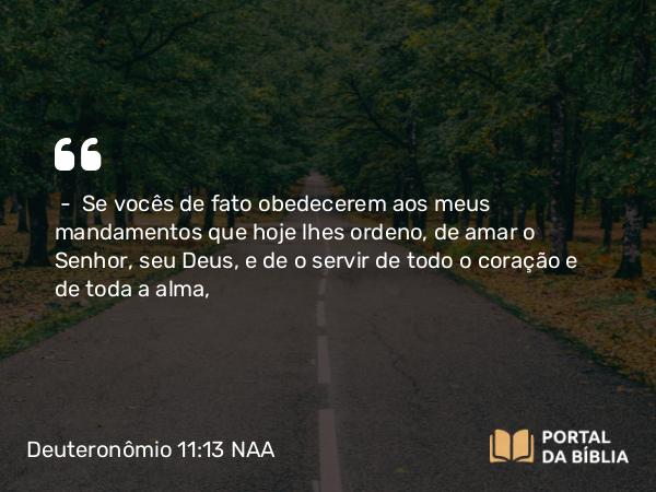 Deuteronômio 11:13 NAA - — Se vocês de fato obedecerem aos meus mandamentos que hoje lhes ordeno, de amar o Senhor, seu Deus, e de o servir de todo o coração e de toda a alma,