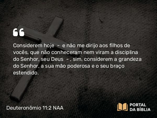 Deuteronômio 11:2 NAA - Considerem hoje — e não me dirijo aos filhos de vocês, que não conheceram nem viram a disciplina do Senhor, seu Deus —, sim, considerem a grandeza do Senhor, a sua mão poderosa e o seu braço estendido.