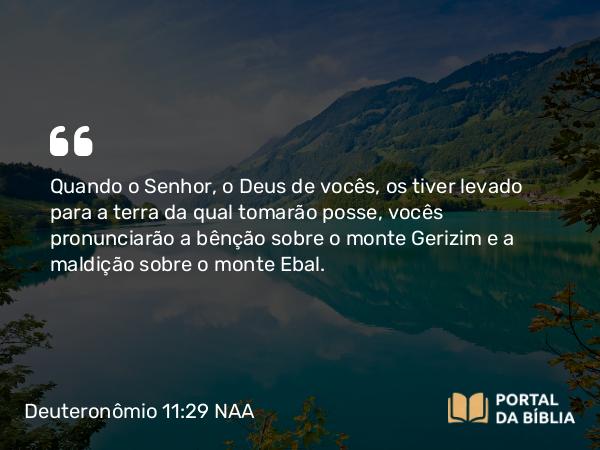 Deuteronômio 11:29 NAA - Quando o Senhor, o Deus de vocês, os tiver levado para a terra da qual tomarão posse, vocês pronunciarão a bênção sobre o monte Gerizim e a maldição sobre o monte Ebal.