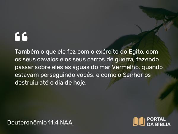 Deuteronômio 11:4 NAA - Também o que ele fez com o exército do Egito, com os seus cavalos e os seus carros de guerra, fazendo passar sobre eles as águas do mar Vermelho, quando estavam perseguindo vocês, e como o Senhor os destruiu até o dia de hoje.