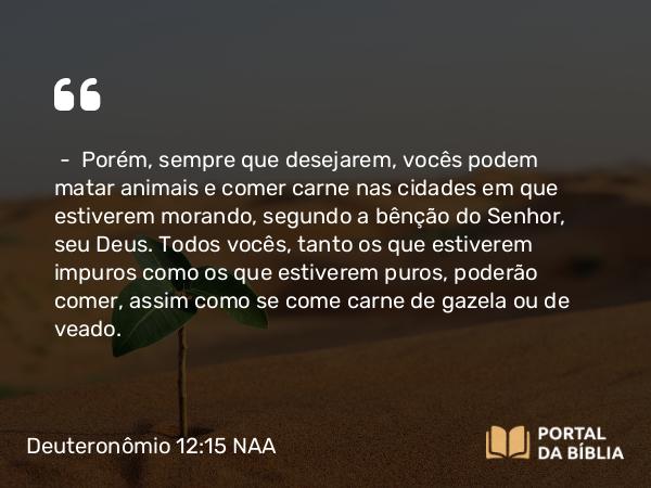 Deuteronômio 12:15 NAA - — Porém, sempre que desejarem, vocês podem matar animais e comer carne nas cidades em que estiverem morando, segundo a bênção do Senhor, seu Deus. Todos vocês, tanto os que estiverem impuros como os que estiverem puros, poderão comer, assim como se come carne de gazela ou de veado.