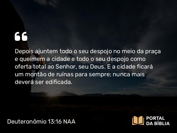 Deuteronômio 13:16 NAA - Depois ajuntem todo o seu despojo no meio da praça e queimem a cidade e todo o seu despojo como oferta total ao Senhor, seu Deus. E a cidade ficará um montão de ruínas para sempre; nunca mais deverá ser edificada.