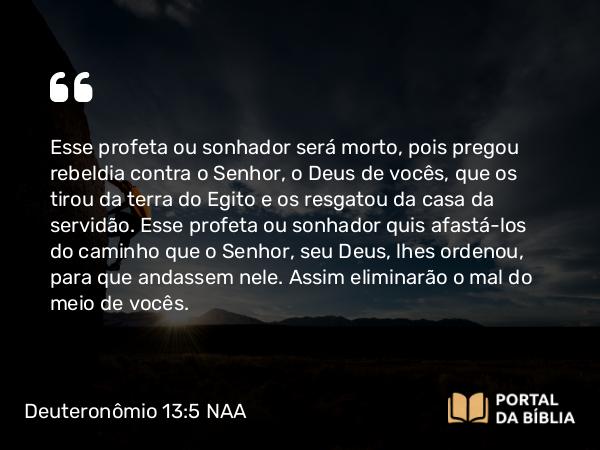 Deuteronômio 13:5 NAA - Esse profeta ou sonhador será morto, pois pregou rebeldia contra o Senhor, o Deus de vocês, que os tirou da terra do Egito e os resgatou da casa da servidão. Esse profeta ou sonhador quis afastá-los do caminho que o Senhor, seu Deus, lhes ordenou, para que andassem nele. Assim eliminarão o mal do meio de vocês.