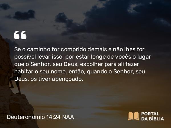 Deuteronômio 14:24 NAA - Se o caminho for comprido demais e não lhes for possível levar isso, por estar longe de vocês o lugar que o Senhor, seu Deus, escolher para ali fazer habitar o seu nome, então, quando o Senhor, seu Deus, os tiver abençoado,