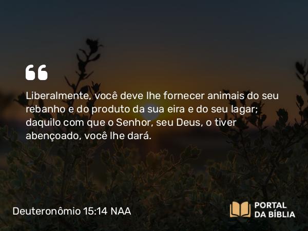 Deuteronômio 15:14 NAA - Liberalmente, você deve lhe fornecer animais do seu rebanho e do produto da sua eira e do seu lagar; daquilo com que o Senhor, seu Deus, o tiver abençoado, você lhe dará.