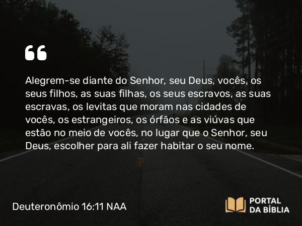 Deuteronômio 16:11 NAA - Alegrem-se diante do Senhor, seu Deus, vocês, os seus filhos, as suas filhas, os seus escravos, as suas escravas, os levitas que moram nas cidades de vocês, os estrangeiros, os órfãos e as viúvas que estão no meio de vocês, no lugar que o Senhor, seu Deus, escolher para ali fazer habitar o seu nome.