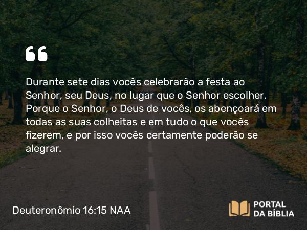 Deuteronômio 16:15 NAA - Durante sete dias vocês celebrarão a festa ao Senhor, seu Deus, no lugar que o Senhor escolher. Porque o Senhor, o Deus de vocês, os abençoará em todas as suas colheitas e em tudo o que vocês fizerem, e por isso vocês certamente poderão se alegrar.