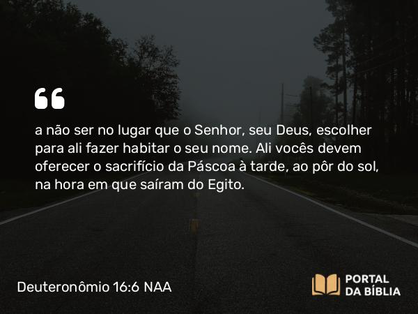 Deuteronômio 16:6 NAA - a não ser no lugar que o Senhor, seu Deus, escolher para ali fazer habitar o seu nome. Ali vocês devem oferecer o sacrifício da Páscoa à tarde, ao pôr do sol, na hora em que saíram do Egito.