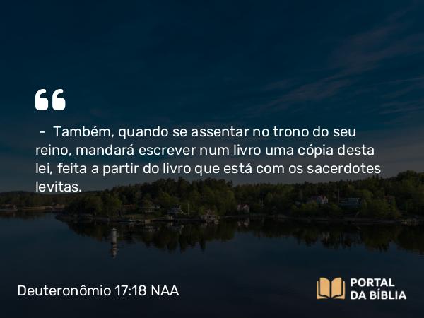 Deuteronômio 17:18 NAA - — Também, quando se assentar no trono do seu reino, mandará escrever num livro uma cópia desta lei, feita a partir do livro que está com os sacerdotes levitas.