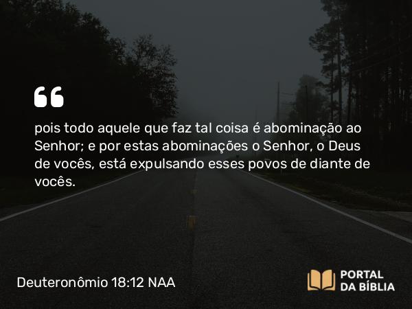 Deuteronômio 18:12 NAA - pois todo aquele que faz tal coisa é abominação ao Senhor; e por estas abominações o Senhor, o Deus de vocês, está expulsando esses povos de diante de vocês.