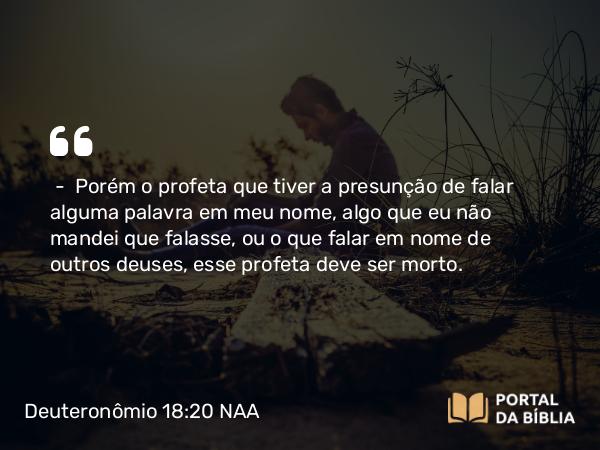 Deuteronômio 18:20-22 NAA - — Porém o profeta que tiver a presunção de falar alguma palavra em meu nome, algo que eu não mandei que falasse, ou o que falar em nome de outros deuses, esse profeta deve ser morto.