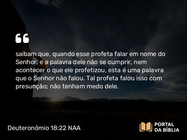 Deuteronômio 18:22 NAA - saibam que, quando esse profeta falar em nome do Senhor, e a palavra dele não se cumprir, nem acontecer o que ele profetizou, esta é uma palavra que o Senhor não falou. Tal profeta falou isso com presunção; não tenham medo dele.