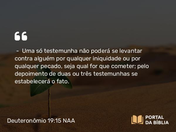 Deuteronômio 19:15 NAA - — Uma só testemunha não poderá se levantar contra alguém por qualquer iniquidade ou por qualquer pecado, seja qual for que cometer; pelo depoimento de duas ou três testemunhas se estabelecerá o fato.