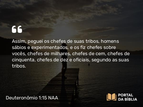 Deuteronômio 1:15 NAA - Assim, peguei os chefes de suas tribos, homens sábios e experimentados, e os fiz chefes sobre vocês, chefes de milhares, chefes de cem, chefes de cinquenta, chefes de dez e oficiais, segundo as suas tribos.