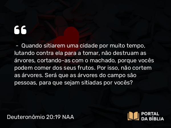 Deuteronômio 20:19 NAA - — Quando sitiarem uma cidade por muito tempo, lutando contra ela para a tomar, não destruam as árvores, cortando-as com o machado, porque vocês podem comer dos seus frutos. Por isso, não cortem as árvores. Será que as árvores do campo são pessoas, para que sejam sitiadas por vocês?