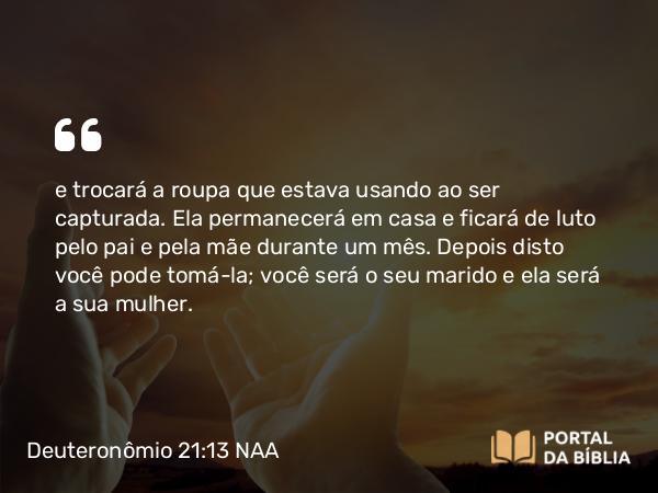 Deuteronômio 21:13 NAA - e trocará a roupa que estava usando ao ser capturada. Ela permanecerá em casa e ficará de luto pelo pai e pela mãe durante um mês. Depois disto você pode tomá-la; você será o seu marido e ela será a sua mulher.