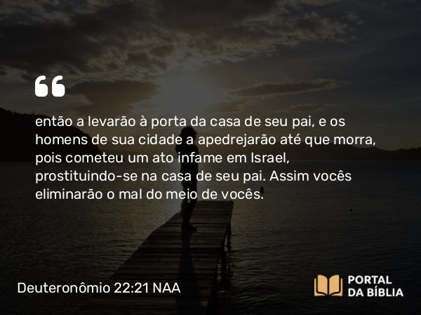 Deuteronômio 22:21 NAA - então a levarão à porta da casa de seu pai, e os homens de sua cidade a apedrejarão até que morra, pois cometeu um ato infame em Israel, prostituindo-se na casa de seu pai. Assim vocês eliminarão o mal do meio de vocês.