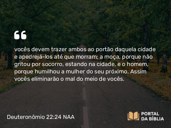 Deuteronômio 22:24 NAA - vocês devem trazer ambos ao portão daquela cidade e apedrejá-los até que morram; a moça, porque não gritou por socorro, estando na cidade, e o homem, porque humilhou a mulher do seu próximo. Assim vocês eliminarão o mal do meio de vocês.