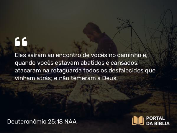 Deuteronômio 25:18 NAA - Eles saíram ao encontro de vocês no caminho e, quando vocês estavam abatidos e cansados, atacaram na retaguarda todos os desfalecidos que vinham atrás; e não temeram a Deus.