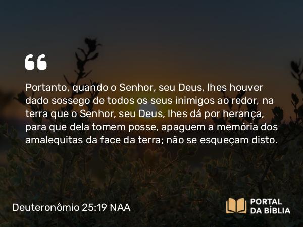 Deuteronômio 25:19 NAA - Portanto, quando o Senhor, seu Deus, lhes houver dado sossego de todos os seus inimigos ao redor, na terra que o Senhor, seu Deus, lhes dá por herança, para que dela tomem posse, apaguem a memória dos amalequitas da face da terra; não se esqueçam disto.