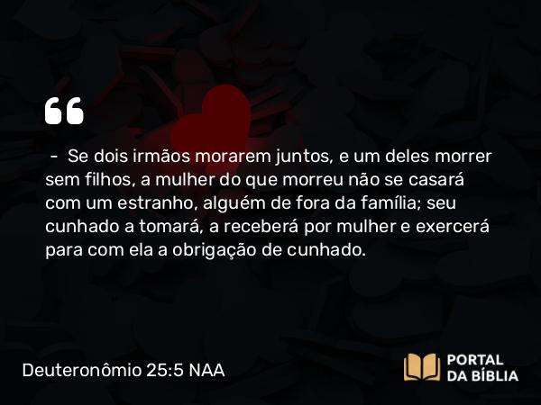 Deuteronômio 25:5-6 NAA - — Se dois irmãos morarem juntos, e um deles morrer sem filhos, a mulher do que morreu não se casará com um estranho, alguém de fora da família; seu cunhado a tomará, a receberá por mulher e exercerá para com ela a obrigação de cunhado.