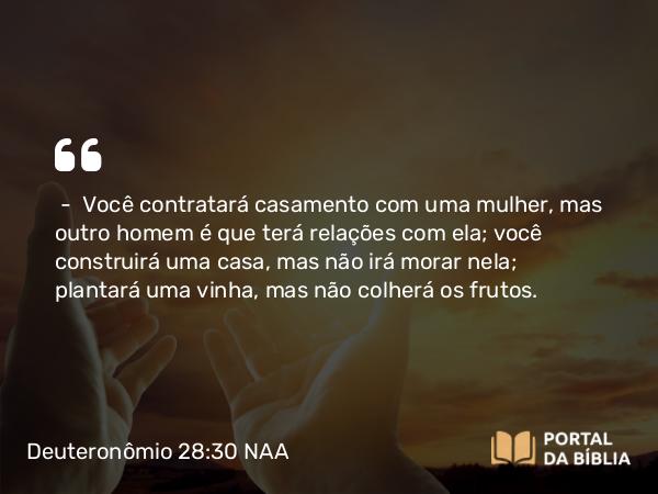 Deuteronômio 28:30 NAA - — Você contratará casamento com uma mulher, mas outro homem é que terá relações com ela; você construirá uma casa, mas não irá morar nela; plantará uma vinha, mas não colherá os frutos.