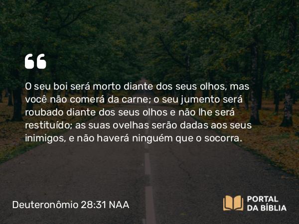 Deuteronômio 28:31 NAA - O seu boi será morto diante dos seus olhos, mas você não comerá da carne; o seu jumento será roubado diante dos seus olhos e não lhe será restituído; as suas ovelhas serão dadas aos seus inimigos, e não haverá ninguém que o socorra.