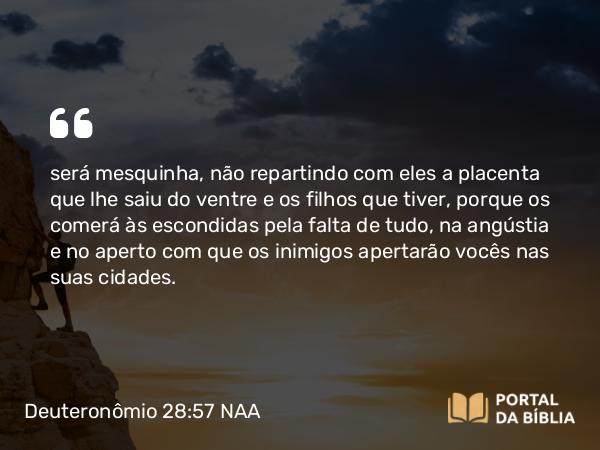 Deuteronômio 28:57 NAA - será mesquinha, não repartindo com eles a placenta que lhe saiu do ventre e os filhos que tiver, porque os comerá às escondidas pela falta de tudo, na angústia e no aperto com que os inimigos apertarão vocês nas suas cidades.