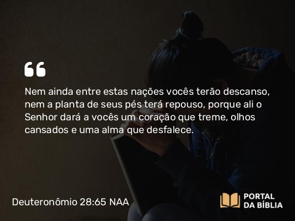 Deuteronômio 28:65 NAA - Nem ainda entre estas nações vocês terão descanso, nem a planta de seus pés terá repouso, porque ali o Senhor dará a vocês um coração que treme, olhos cansados e uma alma que desfalece.