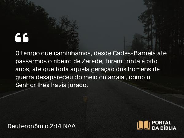 Deuteronômio 2:14 NAA - O tempo que caminhamos, desde Cades-Barneia até passarmos o ribeiro de Zerede, foram trinta e oito anos, até que toda aquela geração dos homens de guerra desapareceu do meio do arraial, como o Senhor lhes havia jurado.