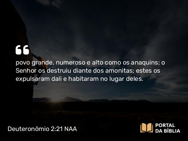 Deuteronômio 2:21 NAA - povo grande, numeroso e alto como os anaquins; o Senhor os destruiu diante dos amonitas; estes os expulsaram dali e habitaram no lugar deles.