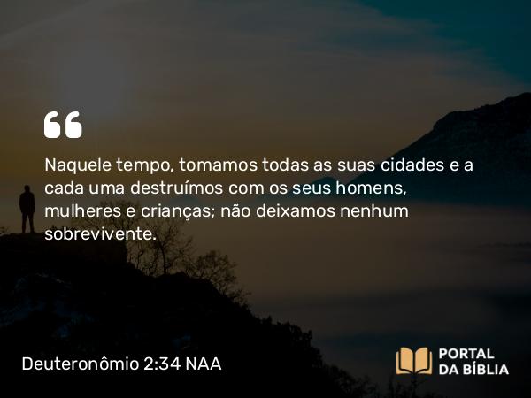 Deuteronômio 2:34 NAA - Naquele tempo, tomamos todas as suas cidades e a cada uma destruímos com os seus homens, mulheres e crianças; não deixamos nenhum sobrevivente.