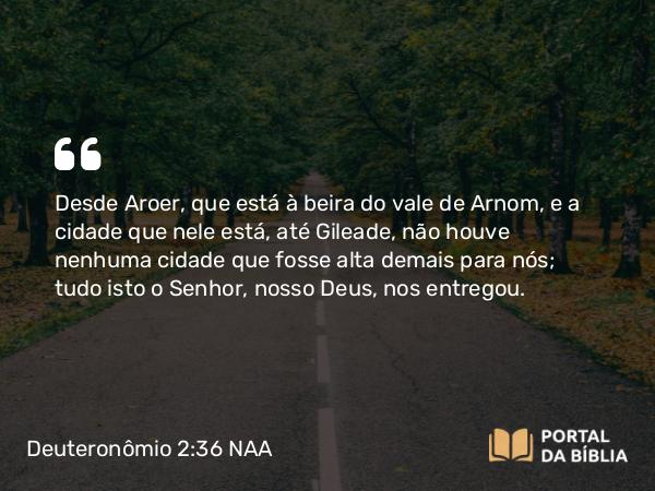 Deuteronômio 2:36 NAA - Desde Aroer, que está à beira do vale de Arnom, e a cidade que nele está, até Gileade, não houve nenhuma cidade que fosse alta demais para nós; tudo isto o Senhor, nosso Deus, nos entregou.