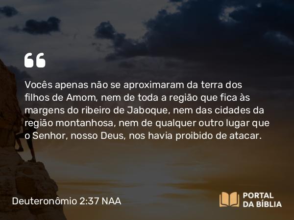 Deuteronômio 2:37 NAA - Vocês apenas não se aproximaram da terra dos filhos de Amom, nem de toda a região que fica às margens do ribeiro de Jaboque, nem das cidades da região montanhosa, nem de qualquer outro lugar que o Senhor, nosso Deus, nos havia proibido de atacar.