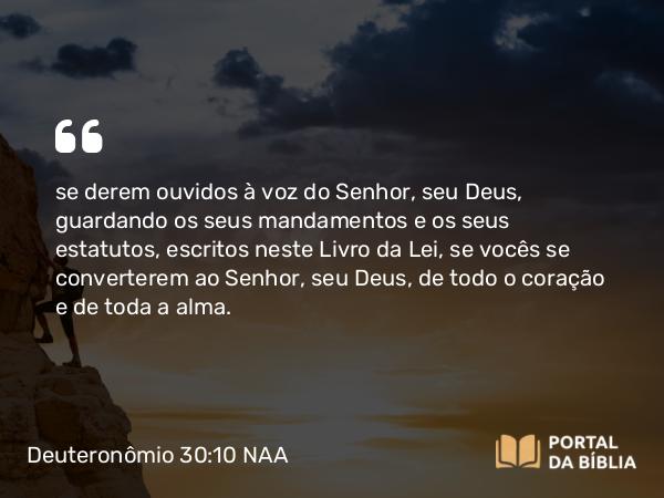 Deuteronômio 30:10 NAA - se derem ouvidos à voz do Senhor, seu Deus, guardando os seus mandamentos e os seus estatutos, escritos neste Livro da Lei, se vocês se converterem ao Senhor, seu Deus, de todo o coração e de toda a alma.