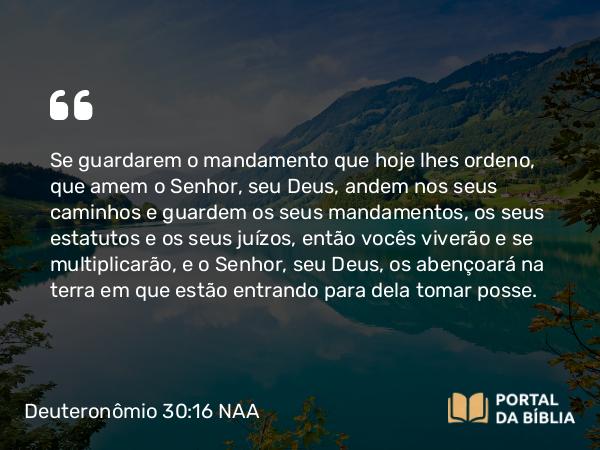 Deuteronômio 30:16 NAA - Se guardarem o mandamento que hoje lhes ordeno, que amem o Senhor, seu Deus, andem nos seus caminhos e guardem os seus mandamentos, os seus estatutos e os seus juízos, então vocês viverão e se multiplicarão, e o Senhor, seu Deus, os abençoará na terra em que estão entrando para dela tomar posse.