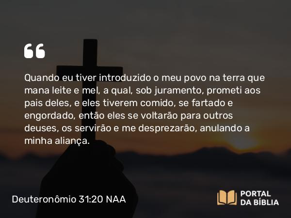 Deuteronômio 31:20 NAA - Quando eu tiver introduzido o meu povo na terra que mana leite e mel, a qual, sob juramento, prometi aos pais deles, e eles tiverem comido, se fartado e engordado, então eles se voltarão para outros deuses, os servirão e me desprezarão, anulando a minha aliança.